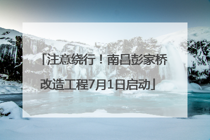 注意绕行！南昌彭家桥改造工程7月1日启动