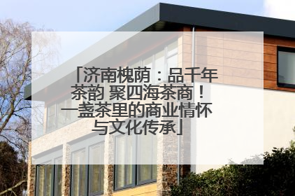 济南槐荫：品千年茶韵 聚四海茶商！一盏茶里的商业情怀与文化传承