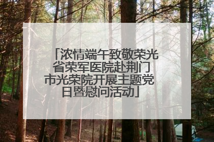 浓情端午致敬荣光 省荣军医院赴荆门市光荣院开展主题党日暨慰问活动