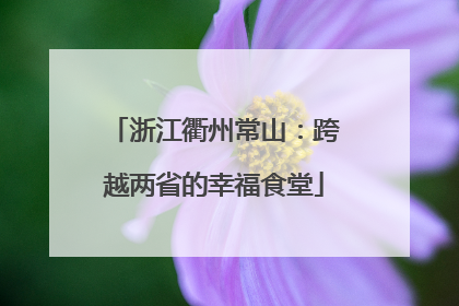 浙江衢州常山：跨越两省的幸福食堂