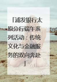 浦发银行太原分行端午系列活动：传统文化与金融服务的双向奔赴