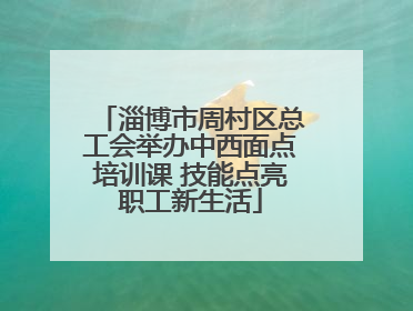 淄博市周村区总工会举办中西面点培训课 技能点亮职工新生活
