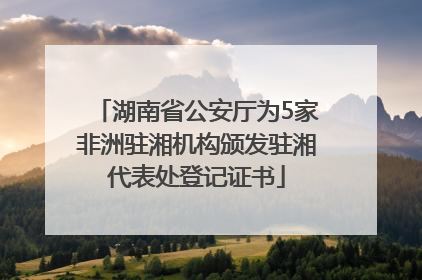 湖南省公安厅为5家非洲驻湘机构颁发驻湘代表处登记证书