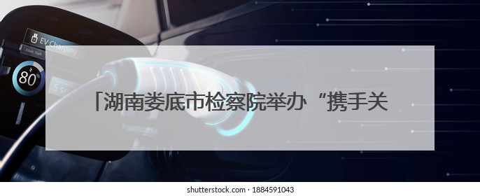 湖南娄底市检察院举办“携手关爱 共护未来”检察开放日活动