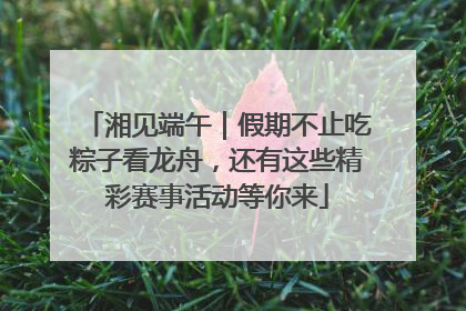 湘见端午｜假期不止吃粽子看龙舟，还有这些精彩赛事活动等你来