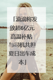 滴滴将发放超6亿元高温补贴 与司机共担夏日出车成本