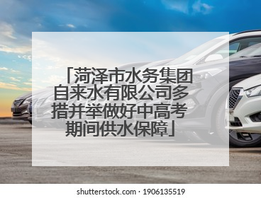菏泽市水务集团自来水有限公司多措并举做好中高考期间供水保障