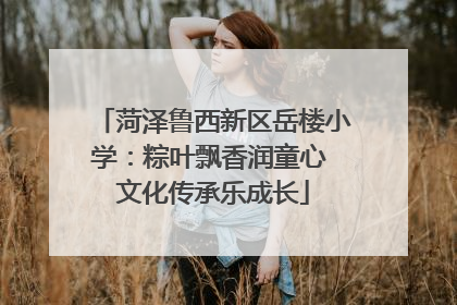 菏泽鲁西新区岳楼小学：粽叶飘香润童心 文化传承乐成长