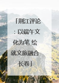 荆江评论：以端午文化为笔 绘就文旅融合长卷