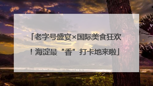 老字号盛宴×国际美食狂欢！海淀最“香”打卡地来啦