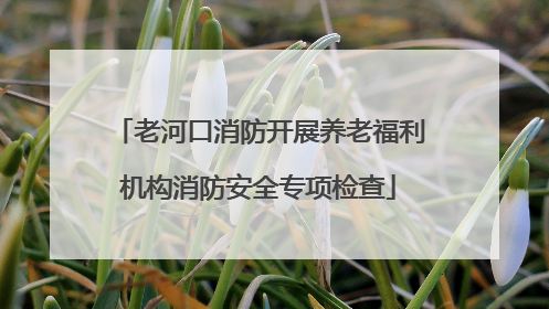 老河口消防开展养老福利机构消防安全专项检查