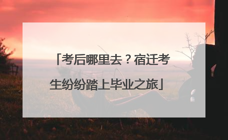 考后哪里去？宿迁考生纷纷踏上毕业之旅