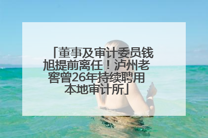 董事及审计委员钱旭提前离任！泸州老窖曾26年持续聘用本地审计所