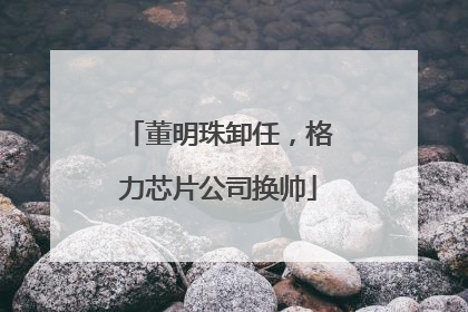 董明珠卸任，格力芯片公司换帅