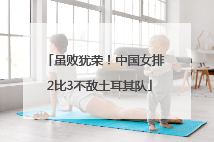 虽败犹荣！中国女排2比3不敌土耳其队