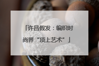 许昌假发：编织时尚界“顶上艺术”