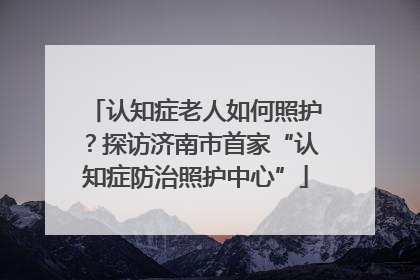 认知症老人如何照护？探访济南市首家“认知症防治照护中心”