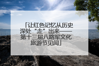 让红色记忆从历史深处“走”出来——第十三届八路军文化旅游节见闻