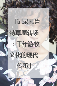 记录扎鲁特草原转场：千年游牧文化的现代传承