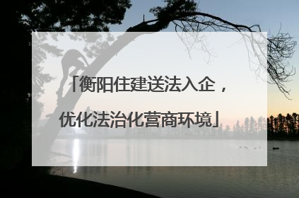 衡阳住建送法入企，优化法治化营商环境
