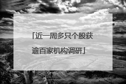近一周多只个股获逾百家机构调研