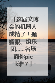 这届文博会的机器人成精了！抛媚眼、组乐团……名场面你pick谁？