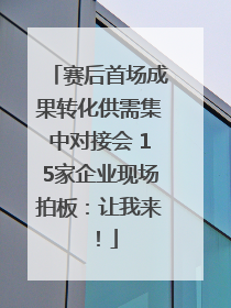 赛后首场成果转化供需集中对接会 15家企业现场拍板：让我来！