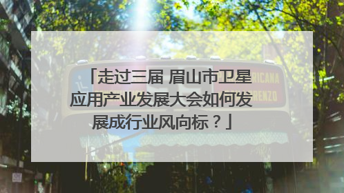 走过三届 眉山市卫星应用产业发展大会如何发展成行业风向标？