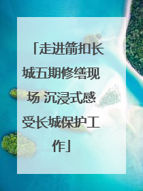 走进箭扣长城五期修缮现场 沉浸式感受长城保护工作