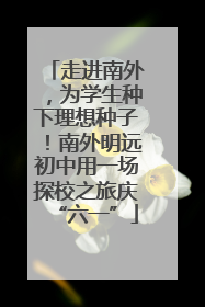 走进南外，为学生种下理想种子！南外明远初中用一场探校之旅庆“六一”