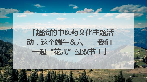 超赞的中医药文化主题活动，这个端午＆六一，我们一起“花式”过双节！
