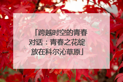 跨越时空的青春对话：青春之花绽放在科尔沁草原