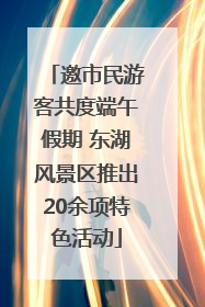 邀市民游客共度端午假期 东湖风景区推出20余项特色活动