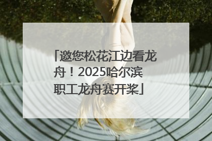 邀您松花江边看龙舟！2025哈尔滨职工龙舟赛开桨