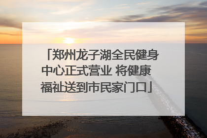 郑州龙子湖全民健身中心正式营业 将健康福祉送到市民家门口