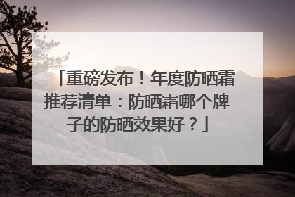 重磅发布！年度防晒霜推荐清单：防晒霜哪个牌子的防晒效果好？
