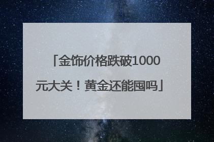 金饰价格跌破1000元大关！黄金还能囤吗