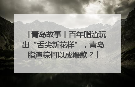 青岛故事丨百年脂渣玩出“舌尖新花样”，青岛脂渣粽何以成爆款？
