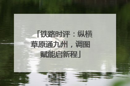 铁路时评：纵横草原通九州，调图赋能启新程