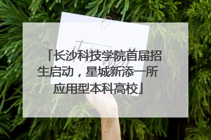长沙科技学院首届招生启动，星城新添一所应用型本科高校