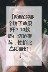 防晒霜哪个牌子效果好？10款热门防晒推荐，性价比高质量好！