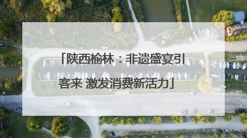 陕西榆林：非遗盛宴引客来 激发消费新活力