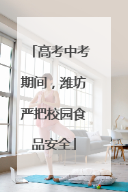 高考中考期间，潍坊严把校园食品安全
