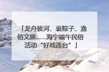 龙舟拔河、裹粽子、渔俗文旅……海宁端午民俗活动“好戏连台”