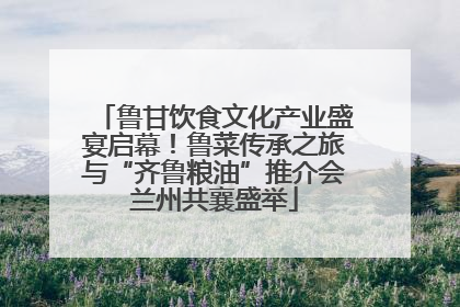 鲁甘饮食文化产业盛宴启幕！鲁菜传承之旅与“齐鲁粮油”推介会兰州共襄盛举