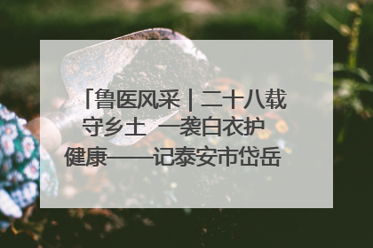 鲁医风采｜二十八载守乡土  一袭白衣护健康——记泰安市岱岳区满庄镇卫生院院长、主任医师张宝喜