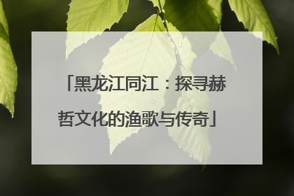 黑龙江同江：探寻赫哲文化的渔歌与传奇