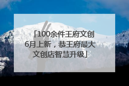 100余件王府文创6月上新，恭王府最大文创店智慧升级