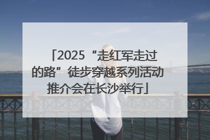 2025“走红军走过的路”徒步穿越系列活动推介会在长沙举行