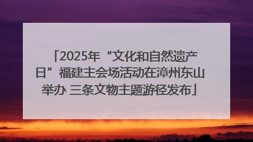 2025年“文化和自然遗产日”福建主会场活动在漳州东山举办 三条文物主题游径发布